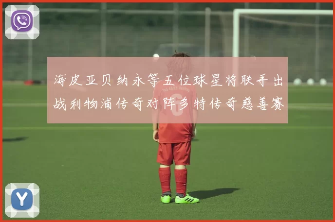 海皮亚贝纳永等五位球星将联手出战利物浦传奇对阵多特传奇慈善赛