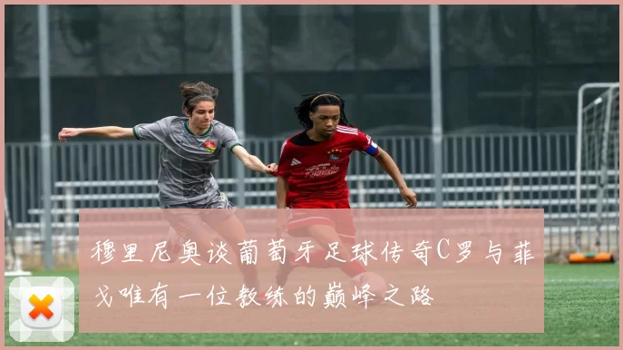 穆里尼奥谈葡萄牙足球传奇C罗与菲戈唯有一位教练的巅峰之路