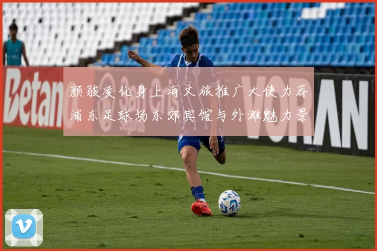 颜骏凌化身上海文旅推广大使力荐浦东足球场东郊宾馆与外滩魅力景点