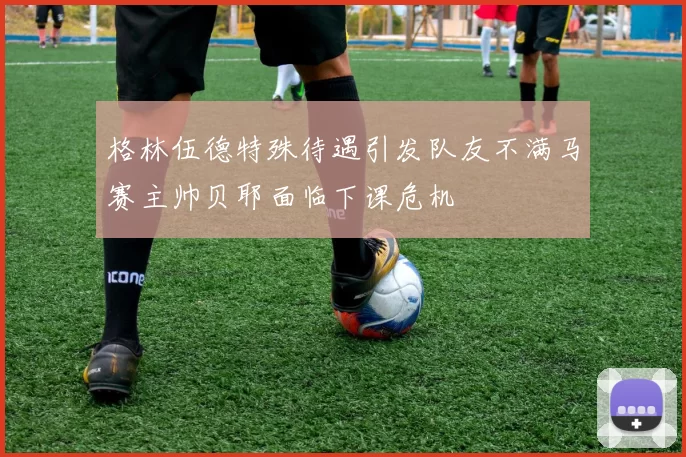 格林伍德特殊待遇引发队友不满马赛主帅贝耶面临下课危机