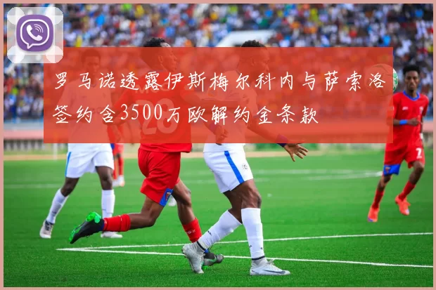 罗马诺透露伊斯梅尔科内与萨索洛签约含3500万欧解约金条款