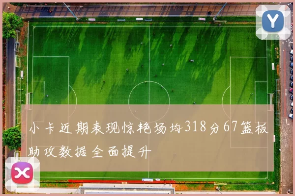 小卡近期表现惊艳场均318分67篮板助攻数据全面提升