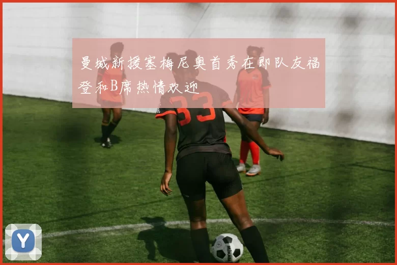曼城新援塞梅尼奥首秀在即队友福登和B席热情欢迎
