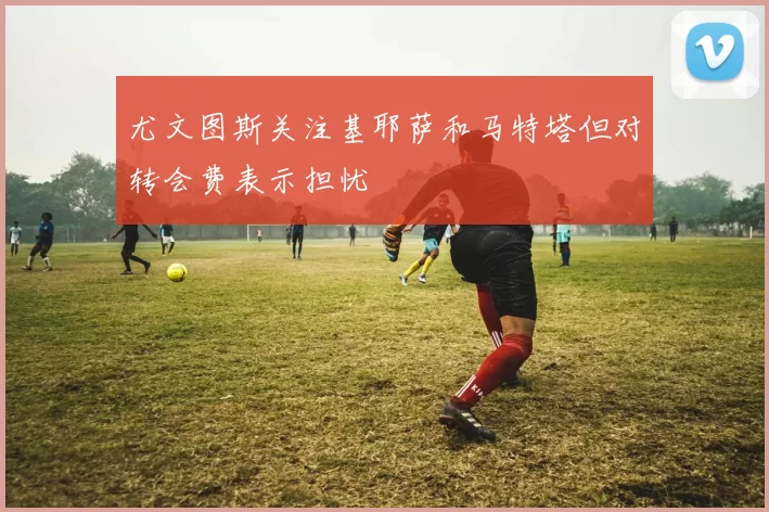 尤文图斯关注基耶萨和马特塔但对转会费表示担忧